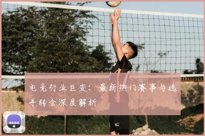 电竞行业巨变:最新热门赛事与选手转会深度解析