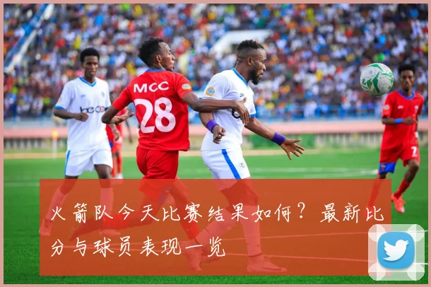 火箭队今天比赛结果如何？最新比分与球员表现一览