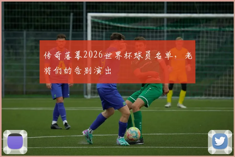 传奇落幕2026世界杯球员名单,老将们的告别演出