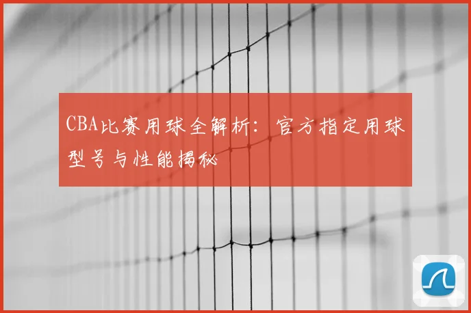 CBA比赛用球全解析：官方指定用球型号与性能揭秘