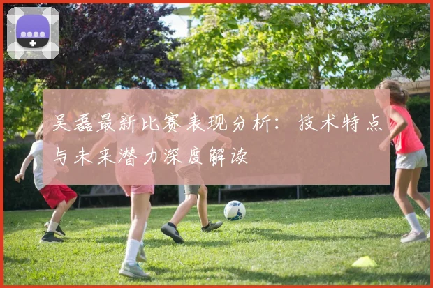 吴磊最新比赛表现分析：技术特点与未来潜力深度解读