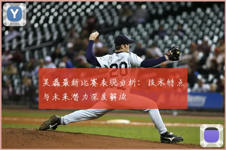 吴磊最新比赛表现分析:技术特点与未来潜力深度解读